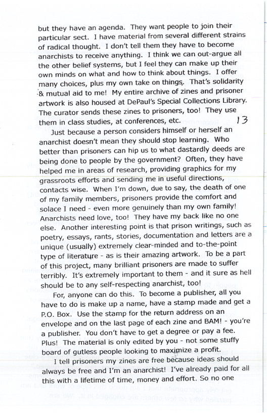 but they have an agenda. They want people to join their particular sect. 1 have material from several different strains of radical thought. 1 don’t tell them they have to become anarchists to receive anything. 1 think we can out-argue all the other belief systems, but I feel they can make up their own minds on what and how to think about things. I offer many choices, plus my own take on things, That’s solidarity ‘& mutual aid to me! My entire archive of zines and prisoner artwork is also housed at DePaul’s Special Collections Library. The curator sends these zines to prisoners, too! They use them in class studies, at conferences, etc. 13  Just because a person considers himself or herself an anarchist doesn’t mean they should stop learning. Who better than prisoners can hip us to what dastardly deeds are being done to people by the government? Often, they have helped me in areas of research, providing graphics for my grassroots efforts and sending me in useful directions, contacts wise. When I’m down, due to say, the death of one of my family members, prisoners provide the comfort and solace 1 need - even more genuinely than my own family! Anarchists need love, too! They have my back like no one else. Another interesting point is that prison writings, such as poetry, essays, rants, stories, documentation and letters are a unique (usually) extremely clear-minded and to-the-point type of literature - as is their amazing artwork. To be a part of this project, many brilliant prisoners are made to suffer terribly. It’s extremely important to them - and it sure as hell should be to any self-respecting anarchist, too!  For, anyone can do this. To become @ publisher, all you have to do is make up a name, have a stamp made and get a P.O. Box. Use the stamp for the return address on an envelope and on the last page of each zine and BAM! - you’re a publisher. You don’t have to get a degree or pay a fee. Plus! The material is only edited by you - not some stuffy board of gutless people looking to maxjmize a profit.  1 tell prisoners my zines are free because ideas should always be free and I’m an anarchist! I’ve already paid for all this with a lifetime of time, money and effort. So no one  